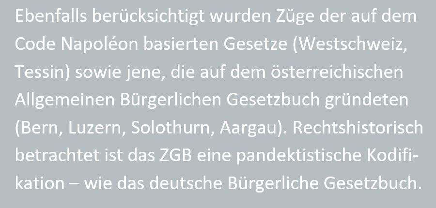 Ebenfalls beruecksichtigt wurden Zuege der auf dem Code Napol�on basierten Gesetze (Westschweiz, Tessin) sowie jene, die auf dem oesterreichischen Allgemeinen Buergerlichen Gesetzbuch gruendeten (Bern, Luzern, Solothurn, Aargau). Rechtshistorisch betrachtet ist das ZGB eine pandektistische Kodifikation - wie das deutsche Buergerliche Gesetzbuch.